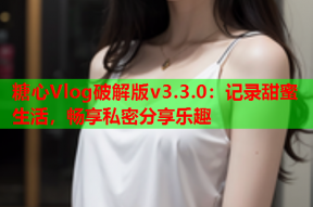 糖心Vlog破解版v3.3.0：记录甜蜜生活，畅享私密分享乐趣