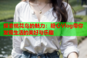 探索桃花岛的魅力：糖心Vlog带你发现生活的美好与乐趣