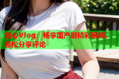 糖心Vlog：畅享国产剧精彩瞬间，轻松分享评论