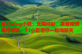 糖心Vlog小巨：无限精彩，麻豆视频等你解锁，91小巨邀你一起嗨翻天