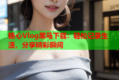 糖心Vlog黑马下载：轻松记录生活，分享精彩瞬间