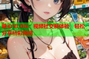 糖心VLOG：视频社交新体验，轻松分享精彩瞬间