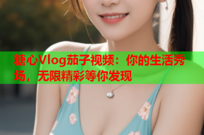 糖心Vlog茄子视频：你的生活秀场，无限精彩等你发现