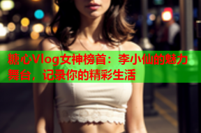 糖心Vlog女神榜首：李小仙的魅力舞台，记录你的精彩生活