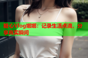 糖心Vlog娜娜：记录生活点滴，分享真实瞬间