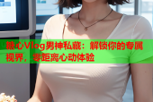 糖心Vlog男神私藏：解锁你的专属视界，零距离心动体验