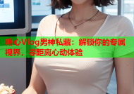 糖心Vlog男神私藏：解锁你的专属视界，零距离心动体验