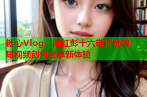 糖心Vlog：网红彭十六带你玩转，短视频创作分享新体验