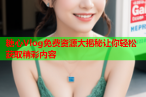 糖心Vlog免费资源大揭秘让你轻松获取精彩内容