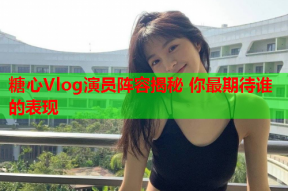 糖心Vlog演员阵容揭秘 你最期待谁的表现