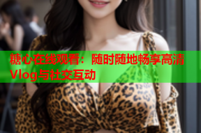 糖心在线观看：随时随地畅享高清Vlog与社交互动