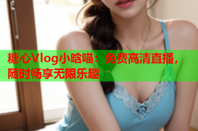糖心Vlog小晗喵：免费高清直播，随时畅享无限乐趣