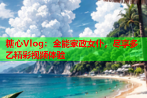 糖心Vlog：全能家政女仆，尽享多乙精彩视频体验