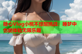 糖心Vlog小桃不惊醒挑战：睡梦中也能体验无限乐趣