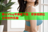 糖心Vlog苹果版下载：尽享视频社交与创作乐趣