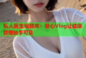私人医生视频库：糖心Vlog让健康管理触手可及