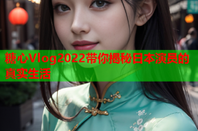 糖心Vlog2022带你揭秘日本演员的真实生活