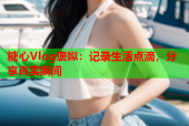 糖心Vlog褒姒：记录生活点滴，分享真实瞬间