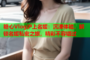 糖心Vlog沪上名媛：沉浸体验，解锁名媛私密之旅，精彩不容错过