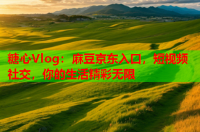 糖心Vlog：麻豆京东入口，短视频社交，你的生活精彩无限