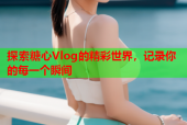 探索糖心Vlog的精彩世界，记录你的每一个瞬间