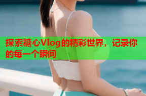 探索糖心Vlog的精彩世界，记录你的每一个瞬间
