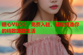 糖心VLOG：免费入驻，轻松打造你的精致国品生活