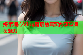 探索糖心Vlog背后的真实故事与演员魅力