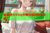 谁是糖心Vlog中身材最好的女演员？