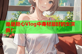 谁是糖心Vlog中身材最好的女演员？