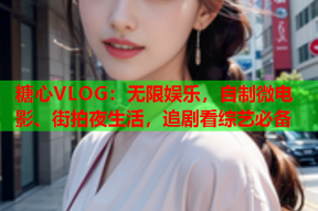 糖心VLOG：无限娱乐，自制微电影、街拍夜生活，追剧看综艺必备