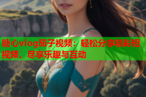 糖心vlog茄子视频：轻松分享精彩短视频，尽享乐趣与互动