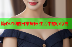 糖心010的日常探秘 生活中的小惊喜