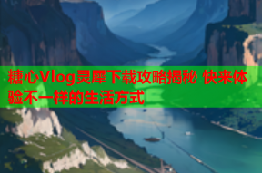 糖心Vlog灵犀下载攻略揭秘 快来体验不一样的生活方式