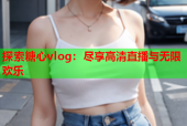 探索糖心vlog：尽享高清直播与无限欢乐