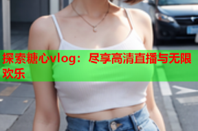 探索糖心vlog：尽享高清直播与无限欢乐