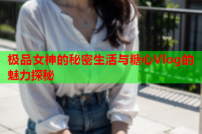 极品女神的秘密生活与糖心Vlog的魅力探秘