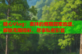 糖心Vlog：表妹的假期甜蜜放送，解锁无限精彩，尽享私密影音