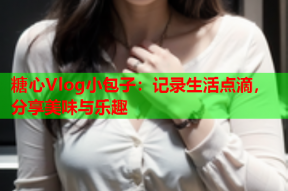 糖心Vlog小包子：记录生活点滴，分享美味与乐趣