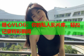 糖心VLOG：你的私人影片库，轻松记录精彩瞬间
