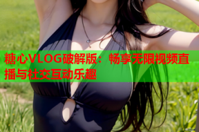 糖心VLOG破解版：畅享无限视频直播与社交互动乐趣