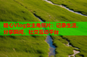 糖心Vlog女主角照片：记录生活，分享瞬间，社交互动平台