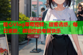 糖心Vlog草莓视频：甜蜜诱惑，每日更新，解锁你的专属快乐