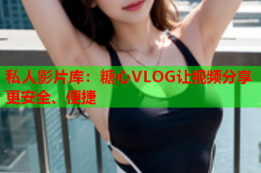 私人影片库：糖心VLOG让视频分享更安全、便捷