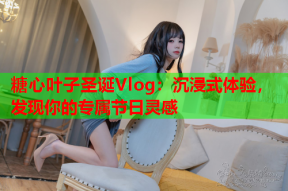 糖心叶子圣诞Vlog：沉浸式体验，发现你的专属节日灵感