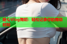 糖心Vlog舞蹈：轻松记录你的舞动时刻