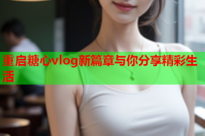 重启糖心vlog新篇章与你分享精彩生活