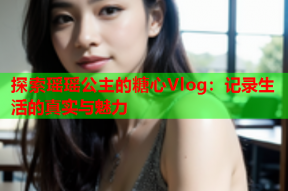 探索瑶瑶公主的糖心Vlog：记录生活的真实与魅力