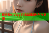 探索糖心Vlog的精彩瞬间与创作灵感