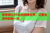 探索糖心Vlog的甜蜜世界，记录生活中的每一刻